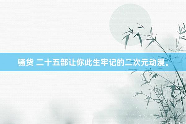骚货 二十五部让你此生牢记的二次元动漫。