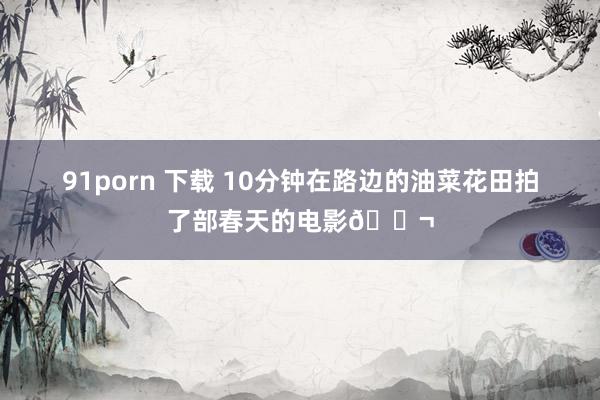 91porn 下载 10分钟在路边的油菜花田拍了部春天的电影🎬