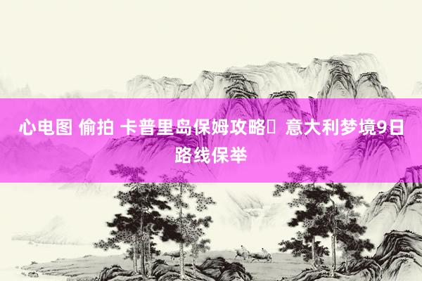 心电图 偷拍 卡普里岛保姆攻略❗意大利梦境9日路线保举