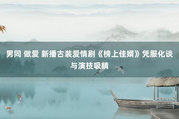 男同 做爱 新播古装爱情剧《榜上佳婿》凭服化谈与演技吸睛