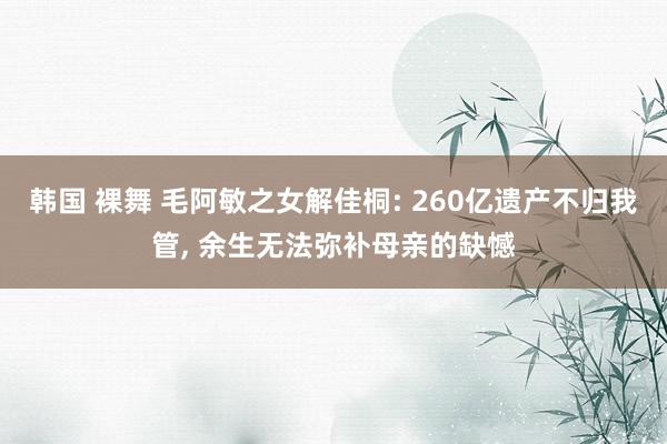 韩国 裸舞 毛阿敏之女解佳桐: 260亿遗产不归我管, 余生无法弥补母亲的缺憾