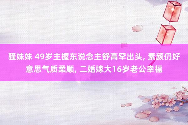 骚妹妹 49岁主握东说念主舒高罕出头, 素颜仍好意思气质柔顺, 二婚嫁大16岁老公幸福
