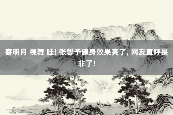寄明月 裸舞 哇! 张馨予健身效果亮了, 网友直呼是非了!