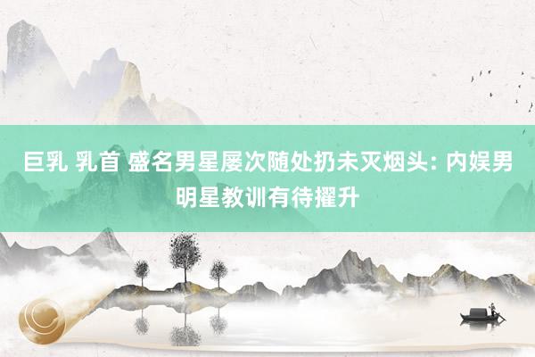 巨乳 乳首 盛名男星屡次随处扔未灭烟头: 内娱男明星教训有待擢升