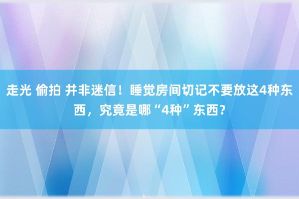 走光 偷拍 并非迷信！睡觉房间切记不要放这4种东西，究竟是哪“4种”东西？