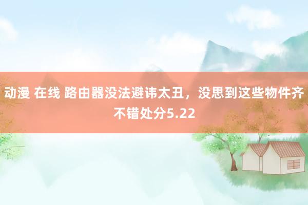动漫 在线 路由器没法避讳太丑，没思到这些物件齐不错处分5.22