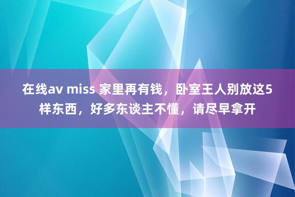 在线av miss 家里再有钱，卧室王人别放这5样东西，好多东谈主不懂，请尽早拿开