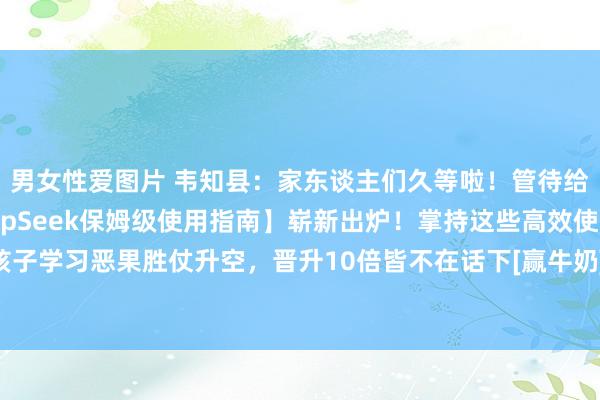 男女性爱图片 韦知县：家东谈主们久等啦！管待给环球的【小学生版DeepSeek保姆级使用指南】崭新出炉！掌持这些高效使用手段，孩子学习恶果胜仗升空，晋升10倍皆不在话下[赢牛奶]！ 这篇实质全是干货，完满贴合小学...