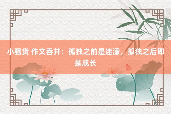 小骚货 作文吞并：孤独之前是迷濛，孤独之后即是成长